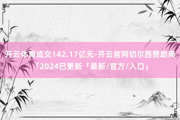 开云体育成交142.17亿元-开云官网切尔西赞助商「2024已更新「最新/官方/入口」