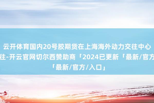 云开体育国内20号胶期货在上海海外动力交往中心上市交往-开云官网切尔西赞助商「2024已更新「最新/官方/入口」