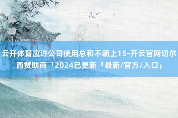 云开体育应许公司使用总和不朝上15-开云官网切尔西赞助商「2024已更新「最新/官方/入口」