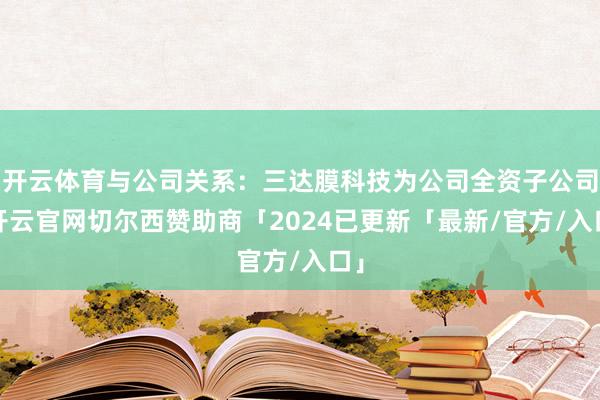 开云体育与公司关系：三达膜科技为公司全资子公司-开云官网切尔西赞助商「2024已更新「最新/官方/入口」