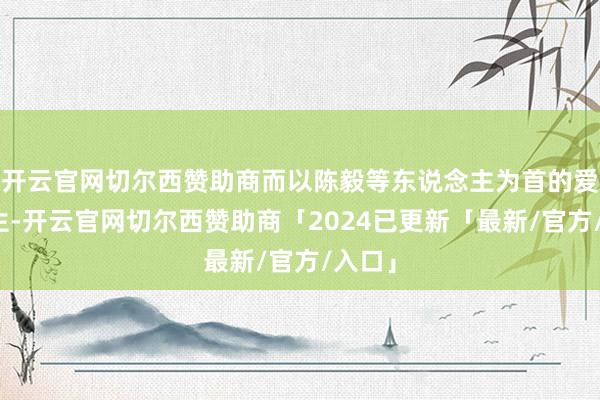 开云官网切尔西赞助商而以陈毅等东说念主为首的爱国粹生-开云官网切尔西赞助商「2024已更新「最新/官方/入口」