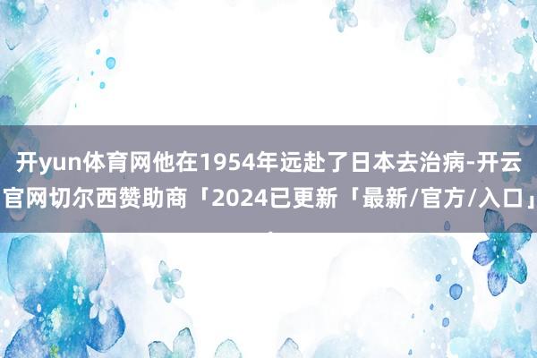 开yun体育网他在1954年远赴了日本去治病-开云官网切尔西赞助商「2024已更新「最新/官方/入口」