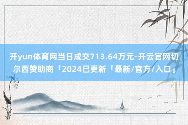 开yun体育网当日成交713.64万元-开云官网切尔西赞助商「2024已更新「最新/官方/入口」