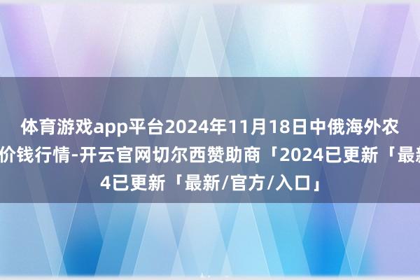 体育游戏app平台2024年11月18日中俄海外农产物往返中心价钱行情-开云官网切尔西赞助商「2024已更新「最新/官方/入口」