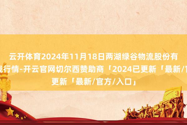 云开体育2024年11月18日两湖绿谷物流股份有限公司价钱行情-开云官网切尔西赞助商「2024已更新「最新/官方/入口」