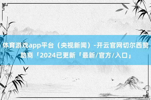 体育游戏app平台（央视新闻）-开云官网切尔西赞助商「2024已更新「最新/官方/入口」