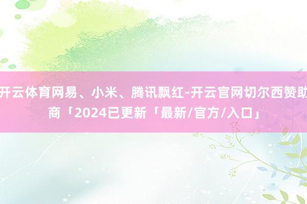 开云体育网易、小米、腾讯飘红-开云官网切尔西赞助商「2024已更新「最新/官方/入口」