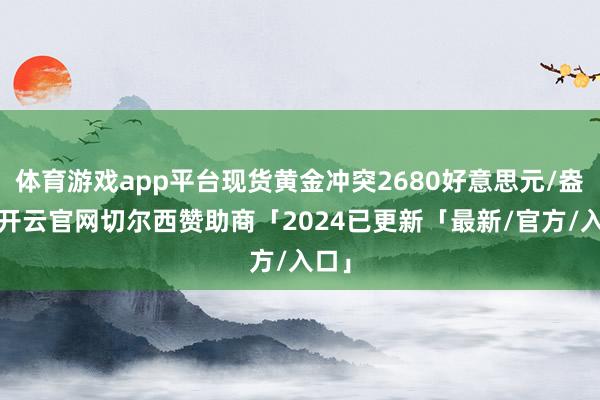 体育游戏app平台现货黄金冲突2680好意思元/盎司-开云官网切尔西赞助商「2024已更新「最新/官方/入口」