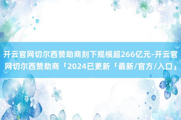 开云官网切尔西赞助商刻下规模超266亿元-开云官网切尔西赞助商「2024已更新「最新/官方/入口」