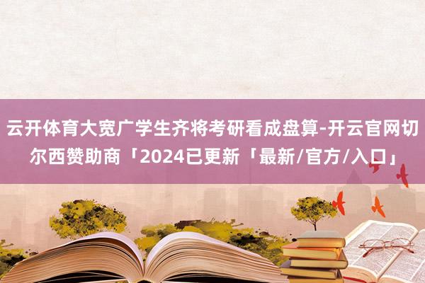 云开体育大宽广学生齐将考研看成盘算-开云官网切尔西赞助商「2024已更新「最新/官方/入口」