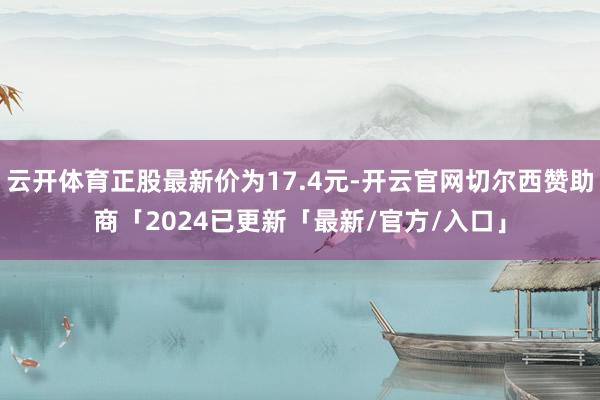 云开体育正股最新价为17.4元-开云官网切尔西赞助商「2024已更新「最新/官方/入口」