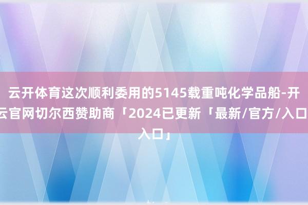 云开体育这次顺利委用的5145载重吨化学品船-开云官网切尔西赞助商「2024已更新「最新/官方/入口」