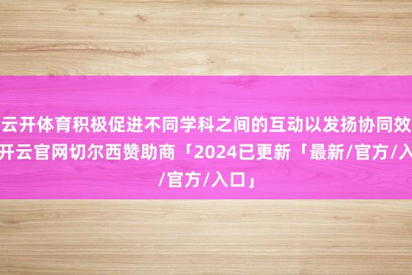 云开体育积极促进不同学科之间的互动以发扬协同效应-开云官网切尔西赞助商「2024已更新「最新/官方/入口」