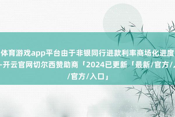 体育游戏app平台由于非银同行进款利率商场化进度不及-开云官网切尔西赞助商「2024已更新「最新/官方/入口」