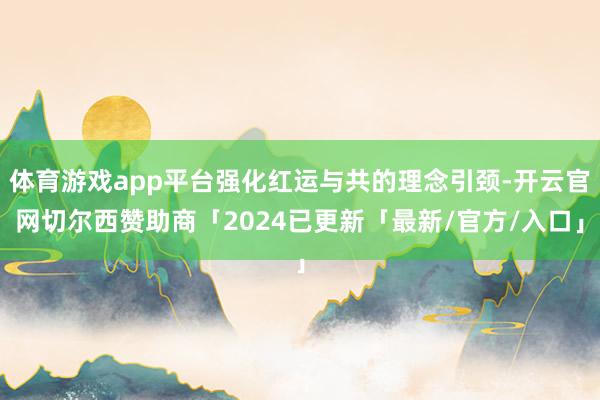 体育游戏app平台强化红运与共的理念引颈-开云官网切尔西赞助商「2024已更新「最新/官方/入口」