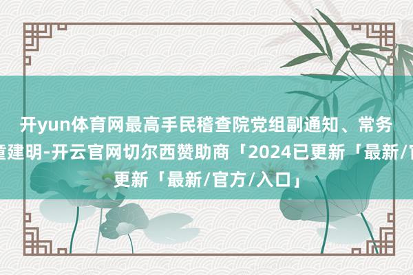 开yun体育网　　最高手民稽查院党组副通知、常务副稽查长童建明-开云官网切尔西赞助商「2024已更新「最新/官方/入口」