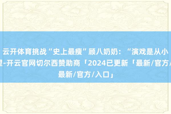 云开体育挑战“史上最瘦”顾八奶奶：“演戏是从小的愿望-开云官网切尔西赞助商「2024已更新「最新/官方/入口」