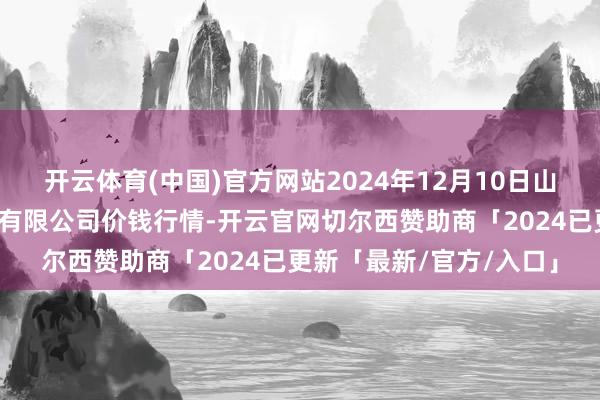 开云体育(中国)官方网站2024年12月10日山东喜地农家具商场处置有限公司价钱行情-开云官网切尔西赞助商「2024已更新「最新/官方/入口」