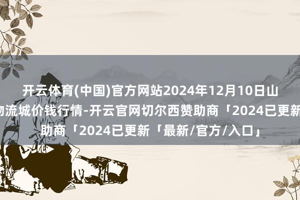 开云体育(中国)官方网站2024年12月10日山东凯盛海外农家具物流城价钱行情-开云官网切尔西赞助商「2024已更新「最新/官方/入口」