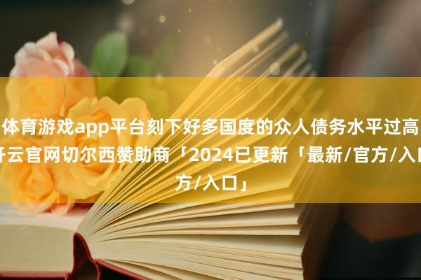 体育游戏app平台刻下好多国度的众人债务水平过高-开云官网切尔西赞助商「2024已更新「最新/官方/入口」