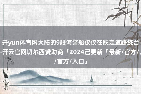 开yun体育网大陆的9艘海警船仅仅在既定道路绕台一周-开云官网切尔西赞助商「2024已更新「最新/官方/入口」