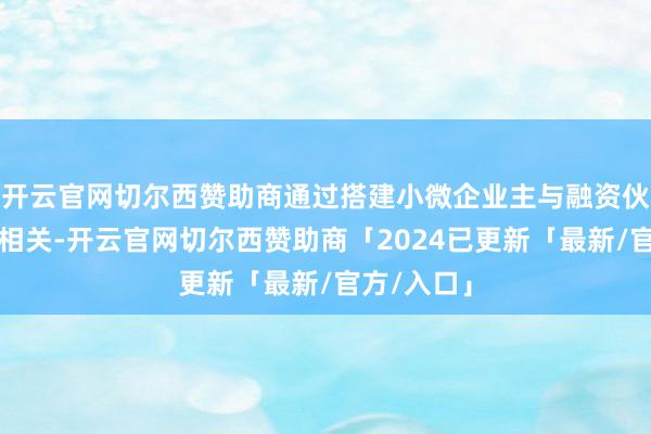 开云官网切尔西赞助商通过搭建小微企业主与融资伙伴之间的相关-开云官网切尔西赞助商「2024已更新「最新/官方/入口」