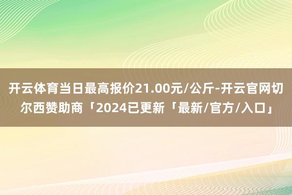 开云体育当日最高报价21.00元/公斤-开云官网切尔西赞助商「2024已更新「最新/官方/入口」