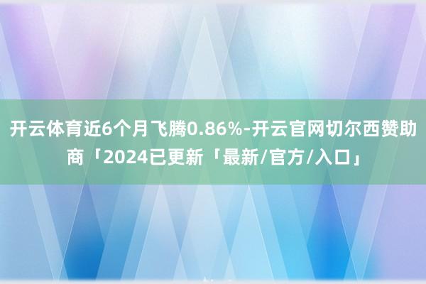 开云体育近6个月飞腾0.86%-开云官网切尔西赞助商「2024已更新「最新/官方/入口」