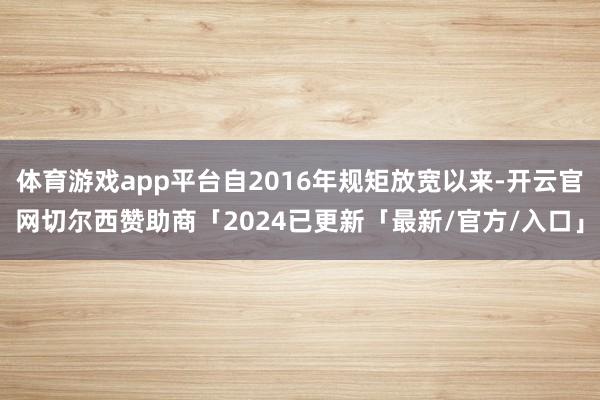 体育游戏app平台自2016年规矩放宽以来-开云官网切尔西赞助商「2024已更新「最新/官方/入口」