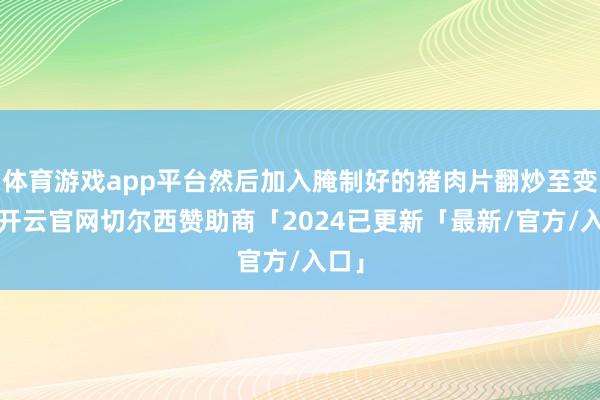 体育游戏app平台然后加入腌制好的猪肉片翻炒至变色-开云官网切尔西赞助商「2024已更新「最新/官方/入口」