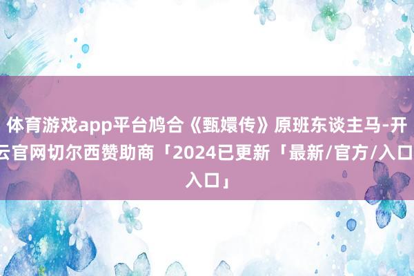 体育游戏app平台鸠合《甄嬛传》原班东谈主马-开云官网切尔西赞助商「2024已更新「最新/官方/入口」