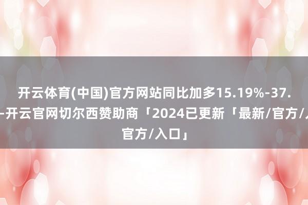 开云体育(中国)官方网站同比加多15.19%-37.10%-开云官网切尔西赞助商「2024已更新「最新/官方/入口」