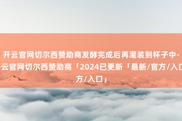 开云官网切尔西赞助商发酵完成后再灌装到杯子中-开云官网切尔西赞助商「2024已更新「最新/官方/入口」