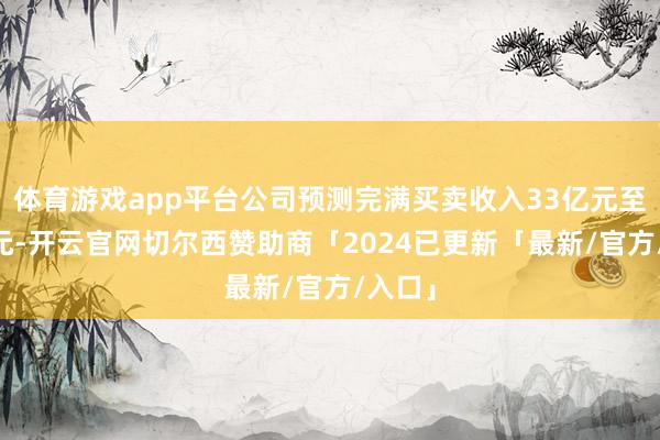 体育游戏app平台公司预测完满买卖收入33亿元至39亿元-开云官网切尔西赞助商「2024已更新「最新/官方/入口」