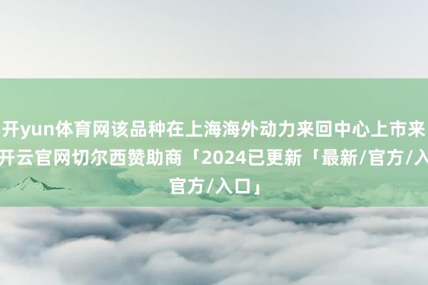 开yun体育网该品种在上海海外动力来回中心上市来回-开云官网切尔西赞助商「2024已更新「最新/官方/入口」