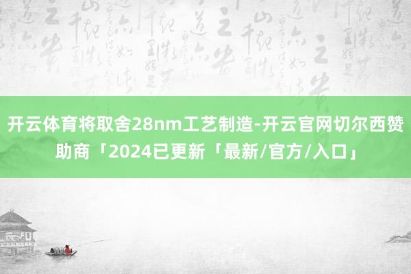 开云体育将取舍28nm工艺制造-开云官网切尔西赞助商「2024已更新「最新/官方/入口」