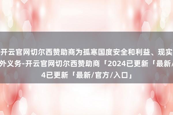 开云官网切尔西赞助商为孤寒国度安全和利益、现实防扩散等海外义务-开云官网切尔西赞助商「2024已更新「最新/官方/入口」